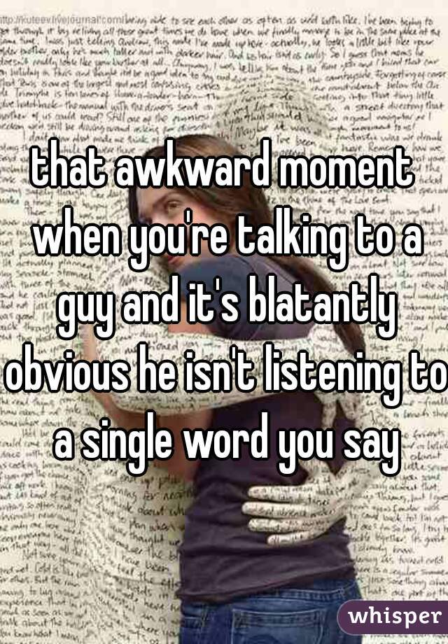 that awkward moment when you're talking to a guy and it's blatantly obvious he isn't listening to a single word you say