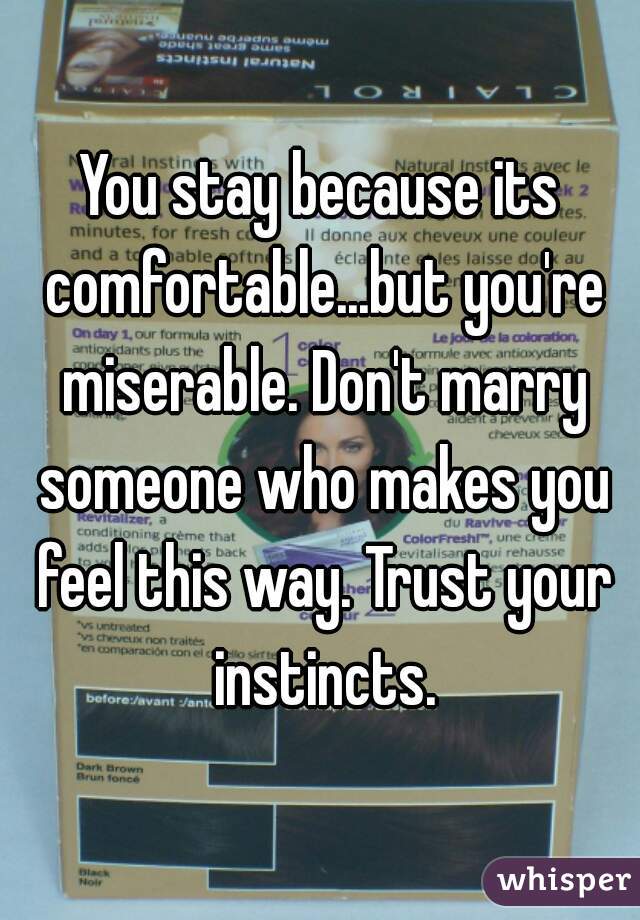 You stay because its comfortable...but you're miserable. Don't marry someone who makes you feel this way. Trust your instincts.