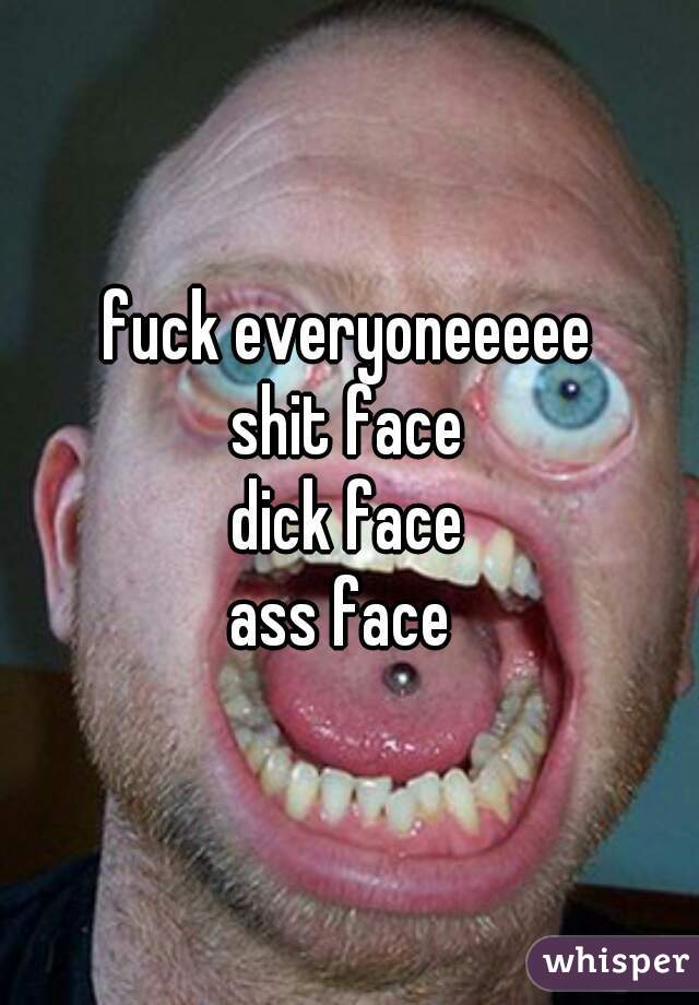 fuck everyoneeeee
shit face
dick face
ass face 