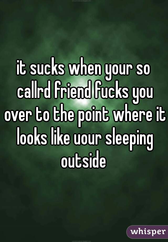 it sucks when your so callrd friend fucks you over to the point where it looks like uour sleeping outside 