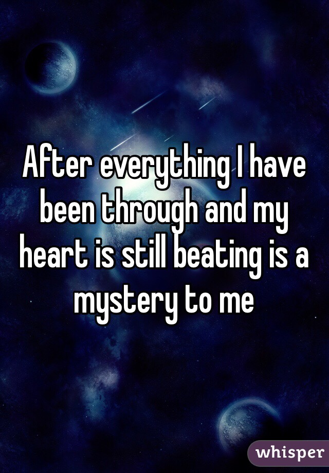 After everything I have been through and my heart is still beating is a mystery to me