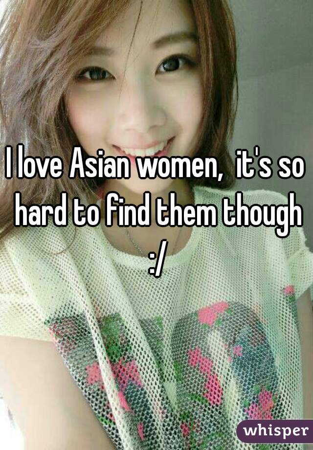 I love Asian women,  it's so hard to find them though :/