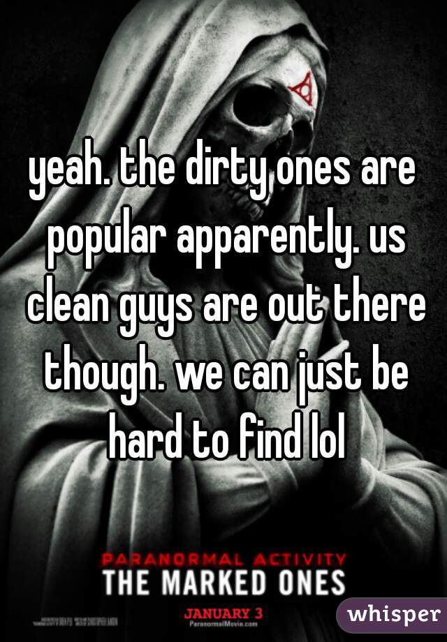 yeah. the dirty ones are popular apparently. us clean guys are out there though. we can just be hard to find lol