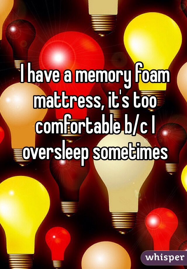 I have a memory foam mattress, it's too comfortable b/c I oversleep sometimes 