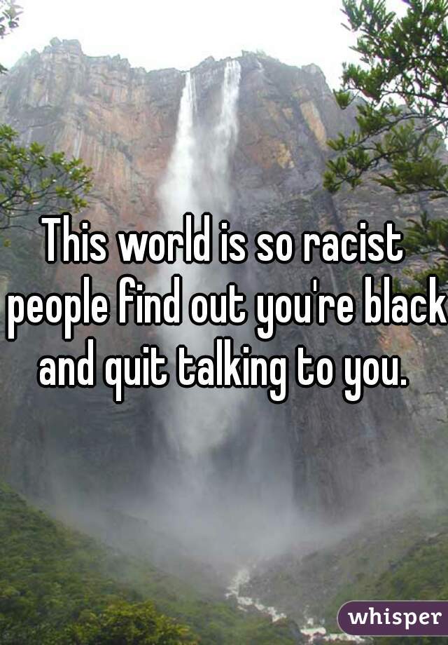 This world is so racist people find out you're black and quit talking to you. 