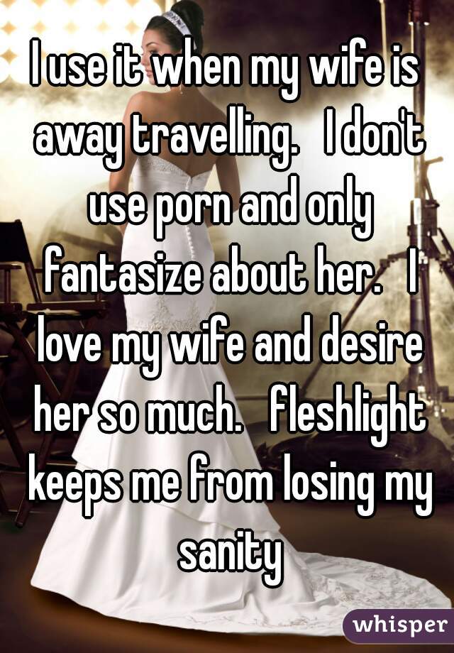 I use it when my wife is away travelling.   I don't use porn and only fantasize about her.   I love my wife and desire her so much.   fleshlight keeps me from losing my sanity