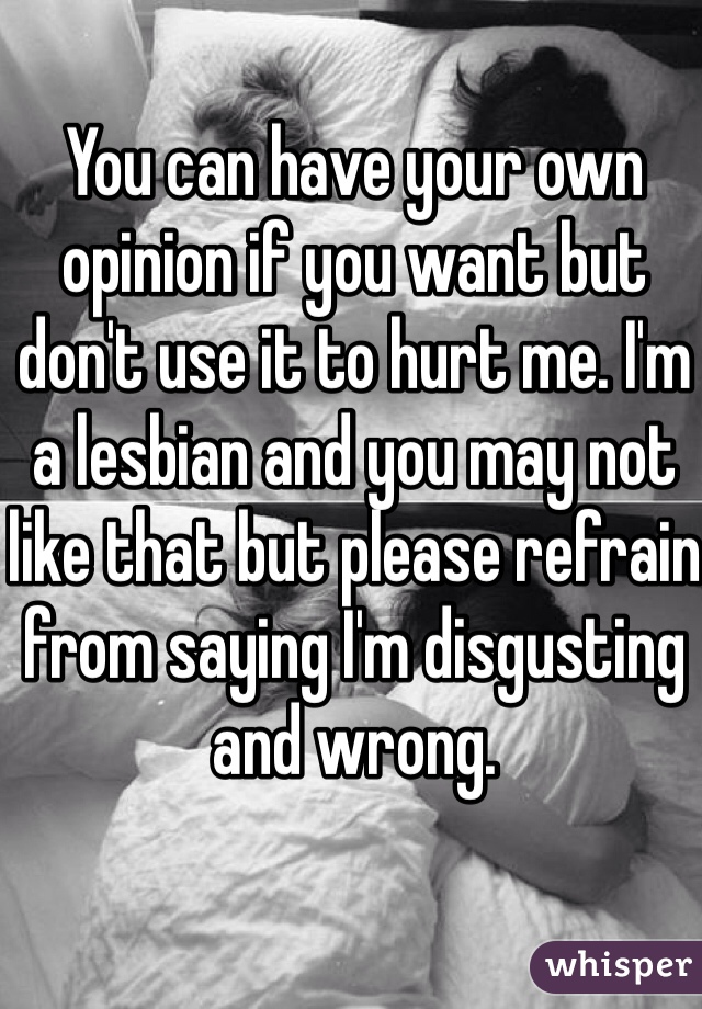 You can have your own opinion if you want but don't use it to hurt me. I'm a lesbian and you may not like that but please refrain from saying I'm disgusting and wrong. 