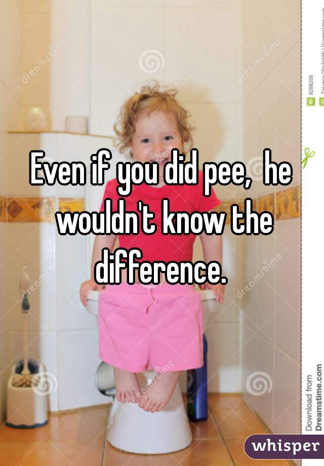 Even if you did pee,  he wouldn't know the difference. 