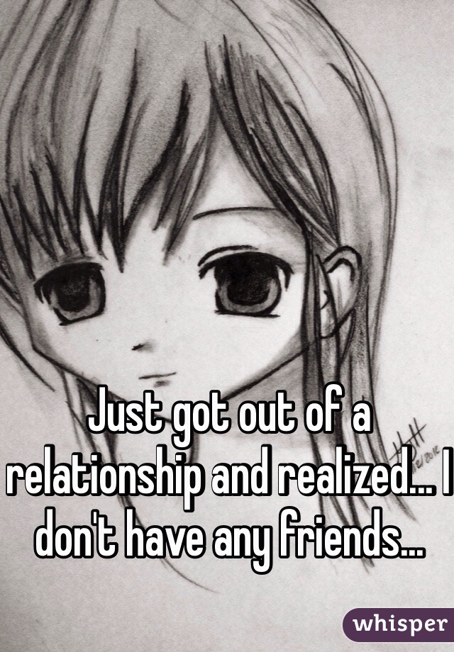 Just got out of a relationship and realized... I don't have any friends...