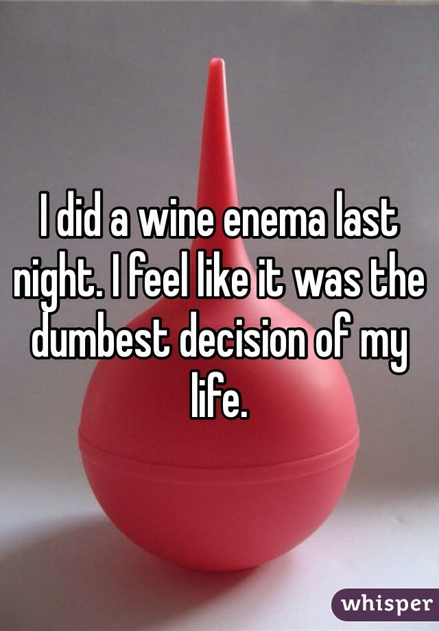 I did a wine enema last night. I feel like it was the dumbest decision of my life.