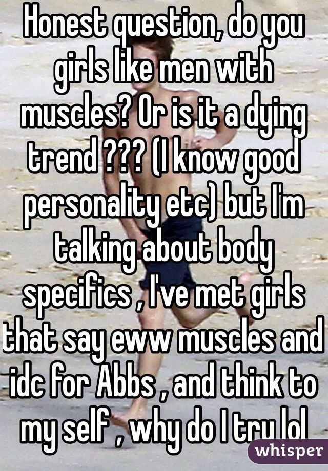 Honest question, do you girls like men with muscles? Or is it a dying trend ??? (I know good personality etc) but I'm talking about body specifics , I've met girls that say eww muscles and idc for Abbs , and think to my self , why do I try lol