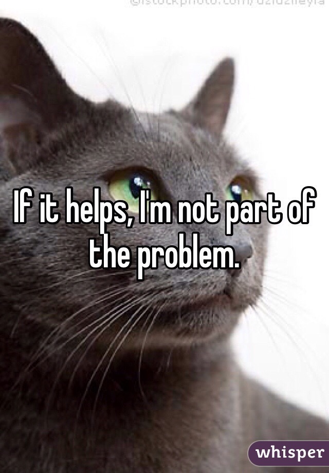 If it helps, I'm not part of the problem. 