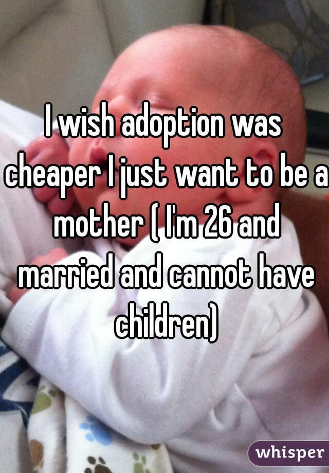 I wish adoption was cheaper I just want to be a mother ( I'm 26 and married and cannot have children)