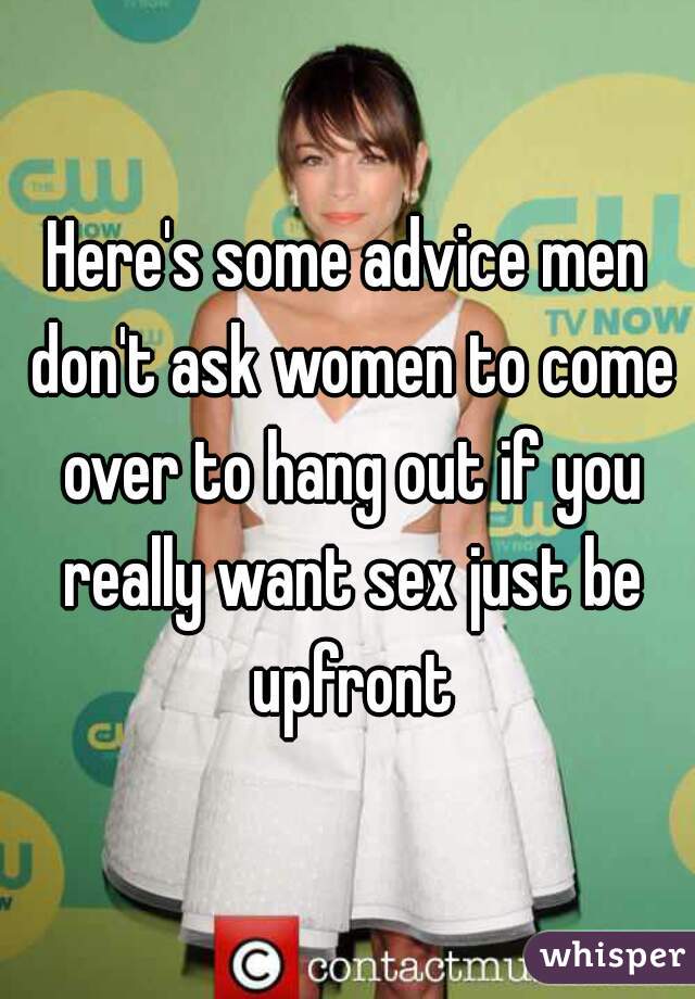 Here's some advice men don't ask women to come over to hang out if you really want sex just be upfront