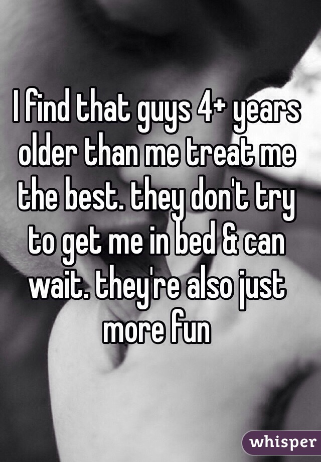 I find that guys 4+ years older than me treat me the best. they don't try to get me in bed & can wait. they're also just more fun 