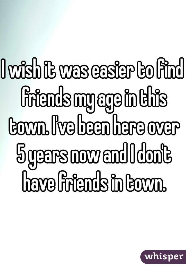 I wish it was easier to find friends my age in this town. I've been here over 5 years now and I don't have friends in town.