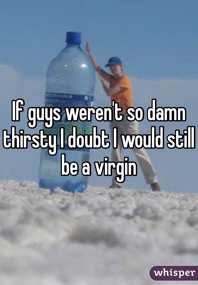 If guys weren't so damn thirsty I doubt I would still be a virgin