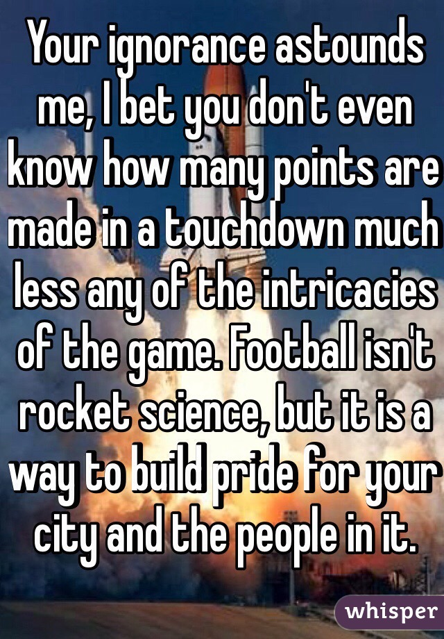 Your ignorance astounds me, I bet you don't even know how many points are made in a touchdown much less any of the intricacies of the game. Football isn't rocket science, but it is a way to build pride for your city and the people in it.