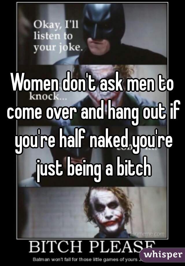 Women don't ask men to come over and hang out if you're half naked you're just being a bitch