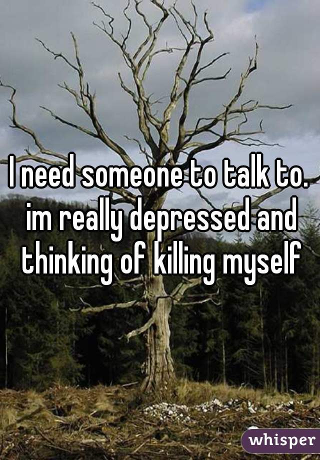 I need someone to talk to. im really depressed and thinking of killing myself