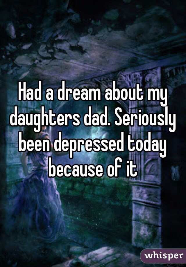 Had a dream about my daughters dad. Seriously been depressed today because of it 