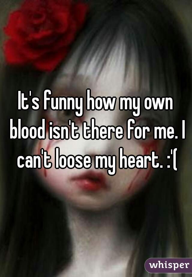 It's funny how my own blood isn't there for me. I can't loose my heart. :'(