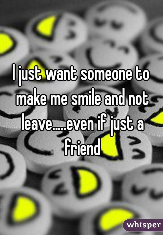 I just want someone to make me smile and not leave.....even if just a friend