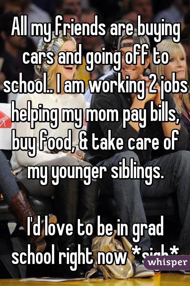 All my friends are buying cars and going off to school.. I am working 2 jobs helping my mom pay bills, buy food, & take care of my younger siblings.

I'd love to be in grad school right now *sigh*