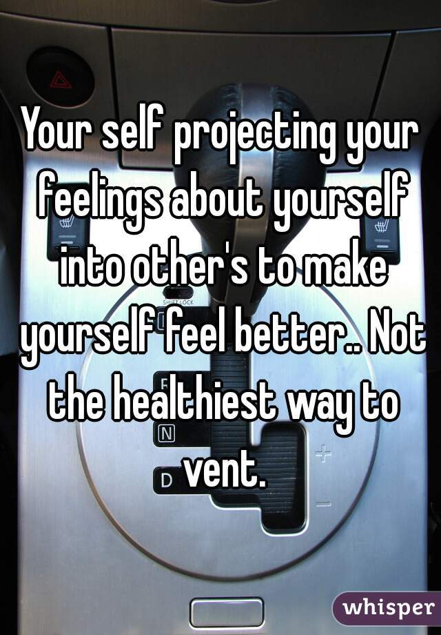 Your self projecting your feelings about yourself into other's to make yourself feel better.. Not the healthiest way to vent.