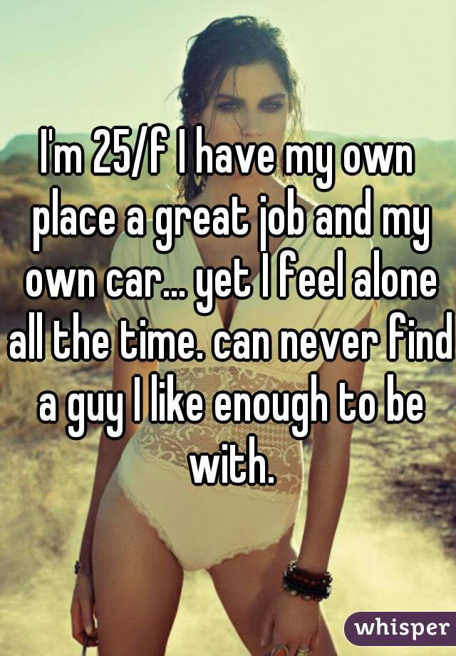 I'm 25/f I have my own place a great job and my own car... yet I feel alone all the time. can never find a guy I like enough to be with.