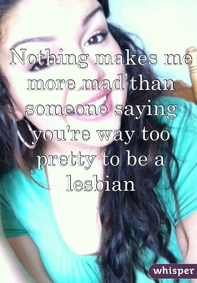 Nothing makes me more mad than someone saying you're way too pretty to be a lesbian