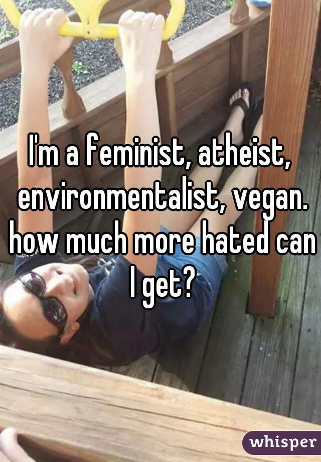 I'm a feminist, atheist, environmentalist, vegan. how much more hated can I get?