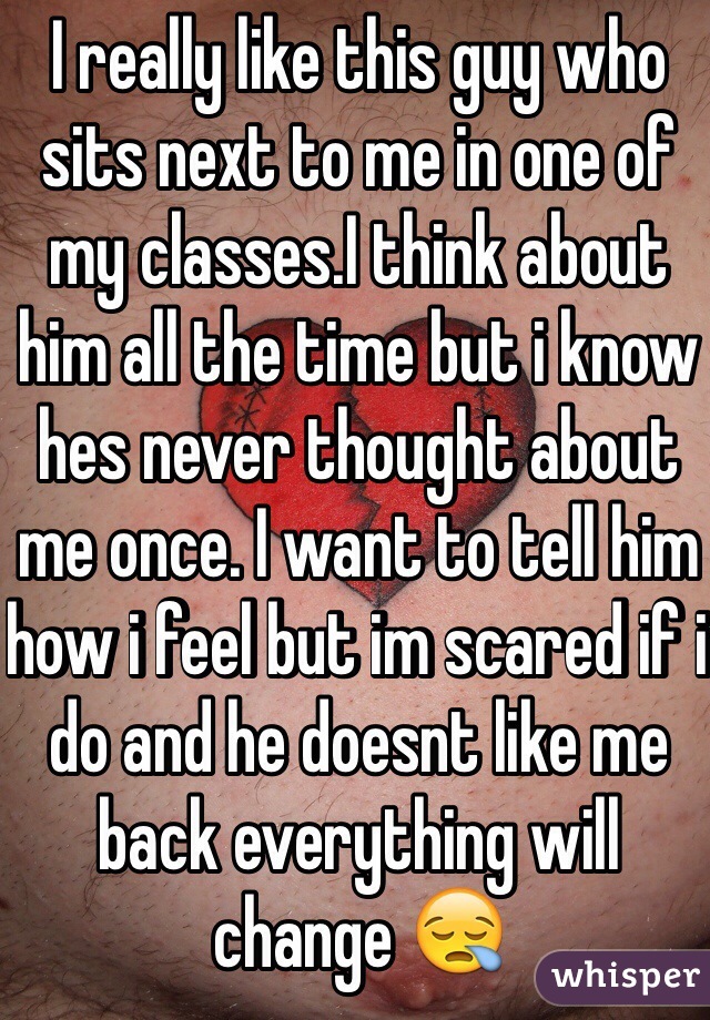 I really like this guy who sits next to me in one of my classes.I think about him all the time but i know hes never thought about me once. I want to tell him how i feel but im scared if i do and he doesnt like me back everything will change 😪