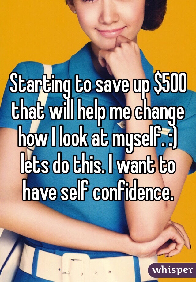 Starting to save up $500 that will help me change how I look at myself. :) lets do this. I want to have self confidence. 