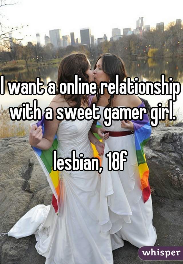 I want a online relationship with a sweet gamer girl.

lesbian, 18f