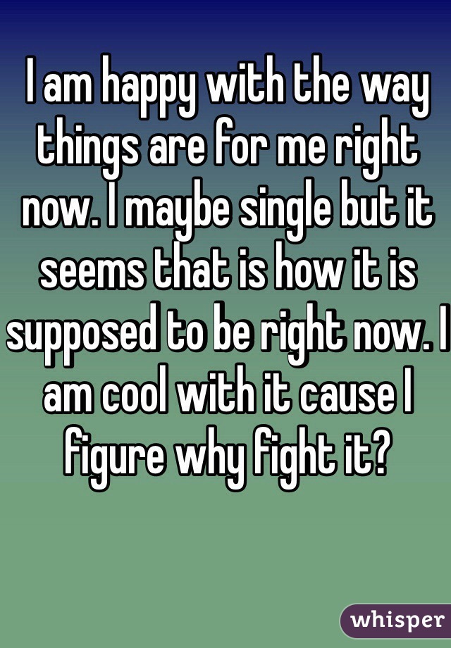 I am happy with the way things are for me right now. I maybe single but it seems that is how it is supposed to be right now. I am cool with it cause I figure why fight it? 