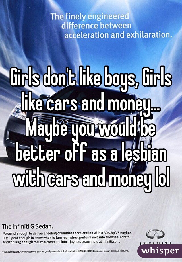 Girls don't like boys, Girls like cars and money...
Maybe you would be better off as a lesbian with cars and money lol 