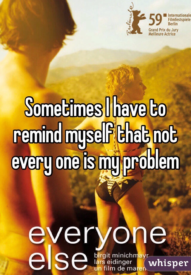 Sometimes I have to remind myself that not every one is my problem 