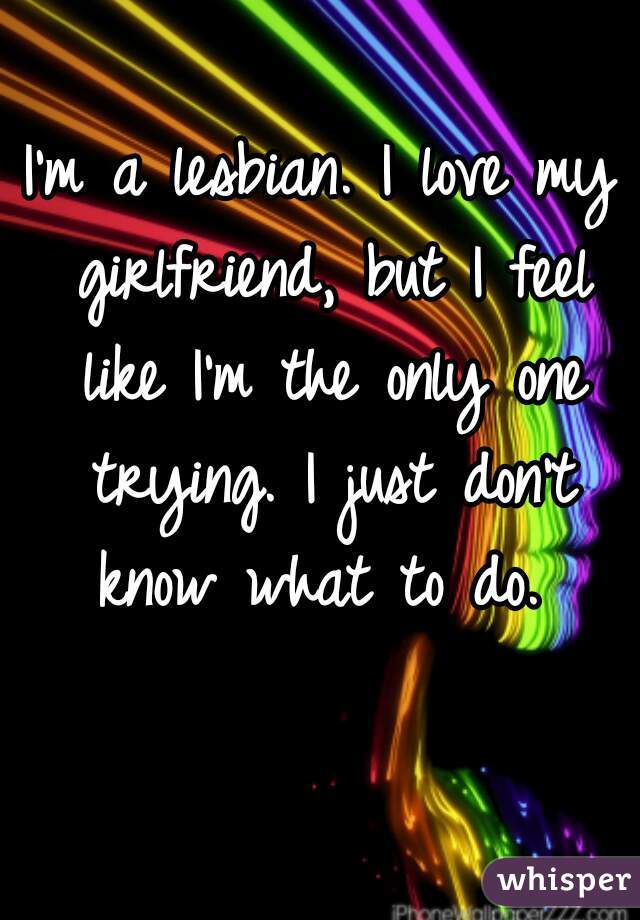 I'm a lesbian. I love my girlfriend, but I feel like I'm the only one trying. I just don't know what to do. 