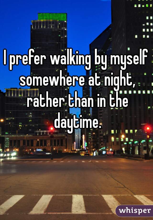 I prefer walking by myself somewhere at night, rather than in the daytime.