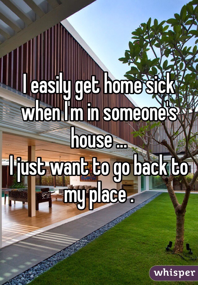 I easily get home sick when I'm in someone's house ...
I just want to go back to my place . 