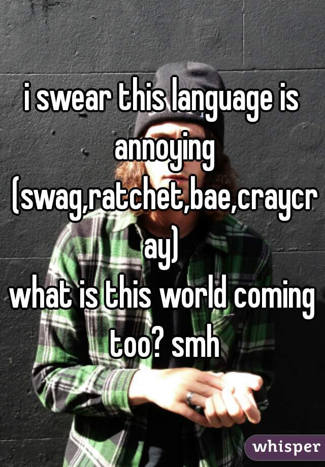 i swear this language is annoying (swag,ratchet,bae,craycray)
what is this world coming too? smh