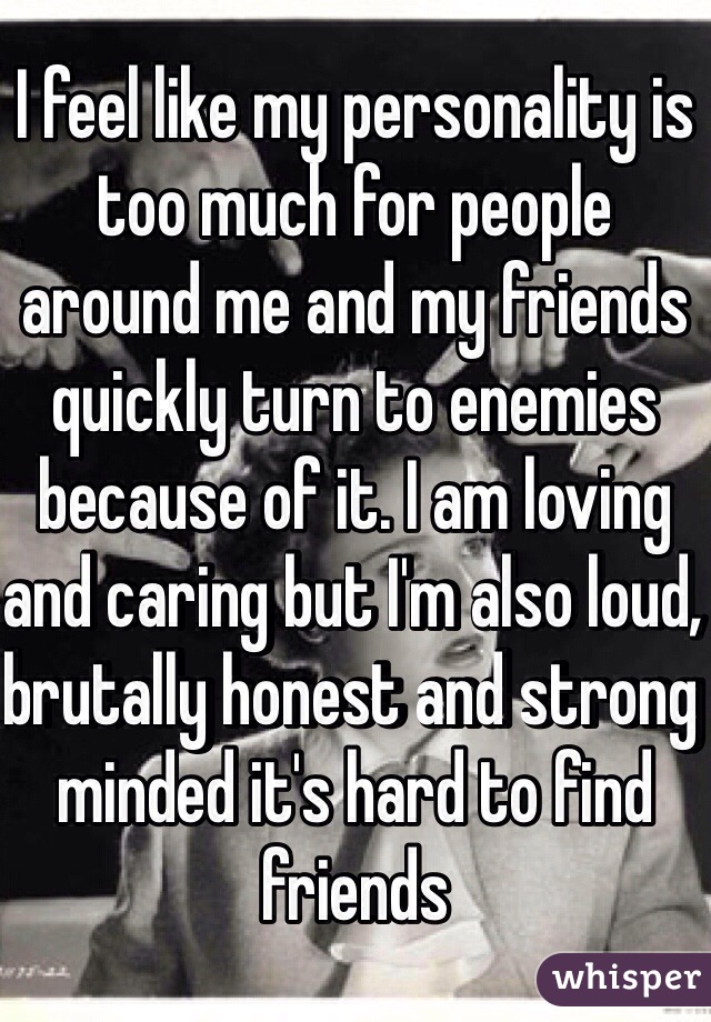 I feel like my personality is too much for people around me and my friends quickly turn to enemies because of it. I am loving and caring but I'm also loud, brutally honest and strong minded it's hard to find friends 