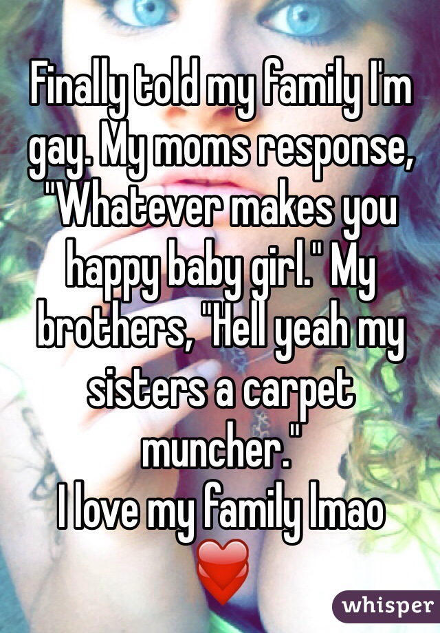 Finally told my family I'm gay. My moms response, "Whatever makes you happy baby girl." My brothers, "Hell yeah my sisters a carpet muncher." 
I love my family lmao
❤️