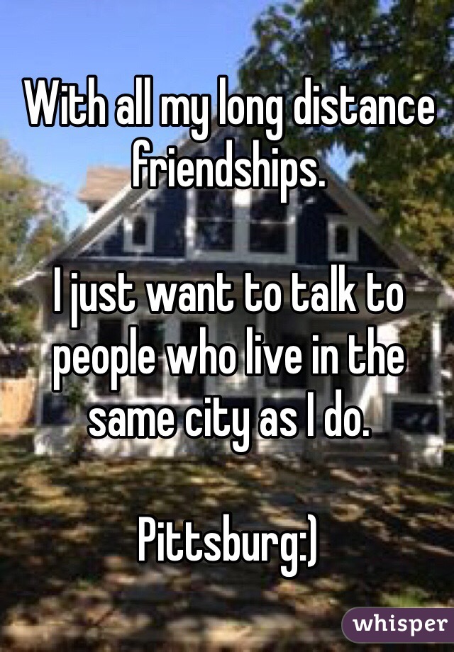 With all my long distance friendships.

I just want to talk to people who live in the same city as I do. 

Pittsburg:)