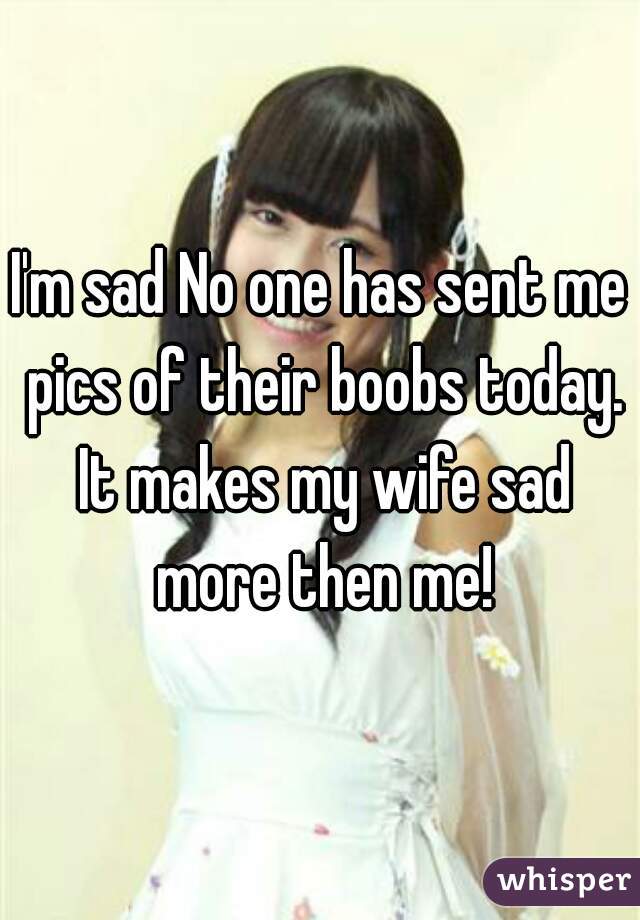 I'm sad No one has sent me pics of their boobs today. It makes my wife sad more then me!