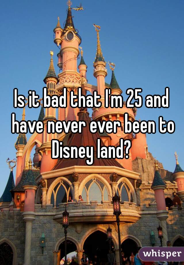 Is it bad that I'm 25 and have never ever been to Disney land? 