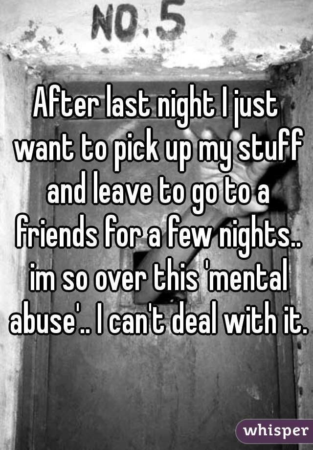 After last night I just want to pick up my stuff and leave to go to a friends for a few nights.. im so over this 'mental abuse'.. I can't deal with it.