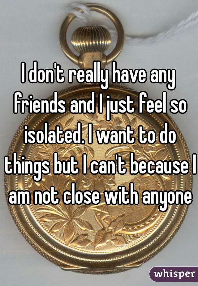 I don't really have any friends and I just feel so isolated. I want to do things but I can't because I am not close with anyone