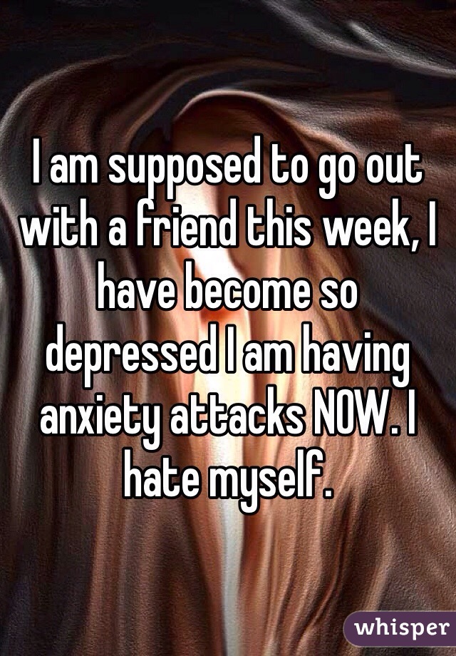 I am supposed to go out with a friend this week, I have become so depressed I am having anxiety attacks NOW. I hate myself.